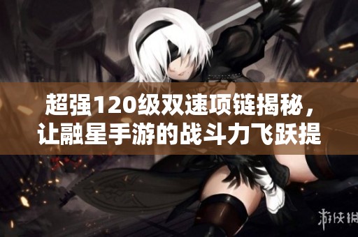 超强120级双速项链揭秘，让融星手游的战斗力飞跃提升！