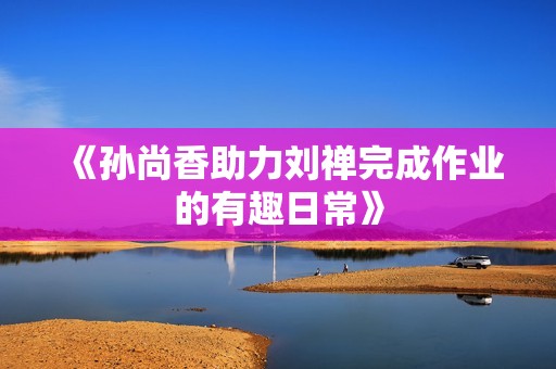 《孙尚香助力刘禅完成作业的有趣日常》