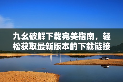 九幺破解下载完美指南，轻松获取最新版本的下载链接