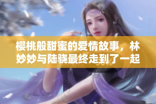 樱桃般甜蜜的爱情故事，林妙妙与陆骁最终走到了一起吗