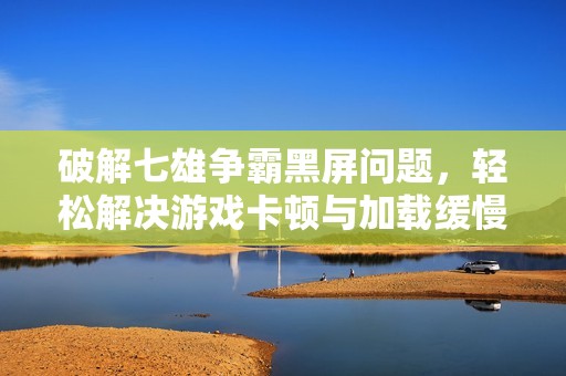 破解七雄争霸黑屏问题，轻松解决游戏卡顿与加载缓慢烦恼