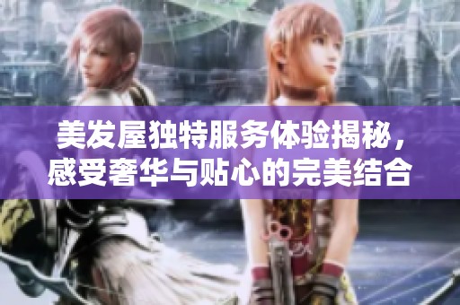 美发屋独特服务体验揭秘，感受奢华与贴心的完美结合