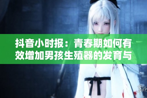 抖音小时报：青春期如何有效增加男孩生殖器的发育与健康指导