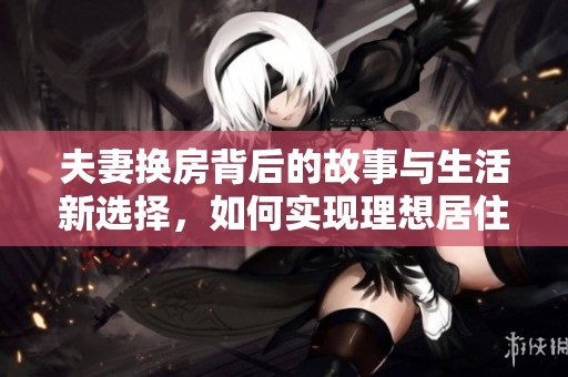 夫妻换房背后的故事与生活新选择，如何实现理想居住？