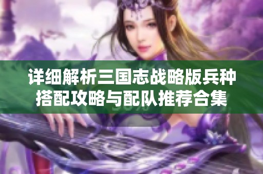 详细解析三国志战略版兵种搭配攻略与配队推荐合集