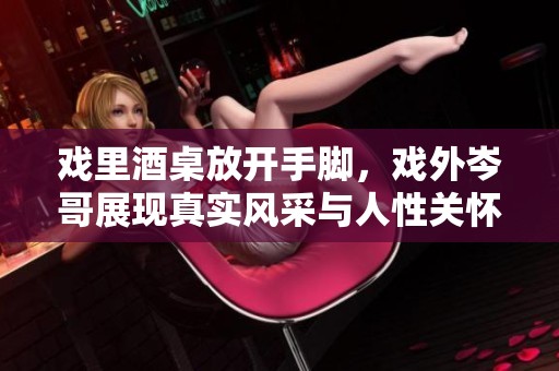 戏里酒桌放开手脚，戏外岑哥展现真实风采与人性关怀