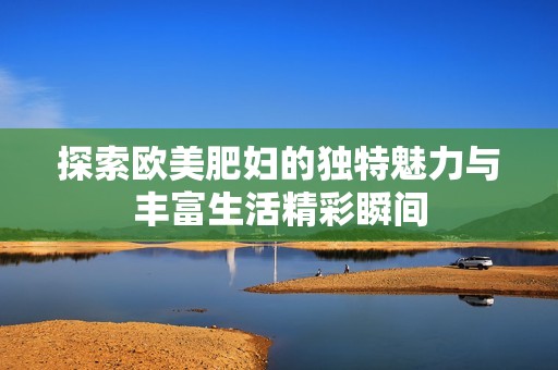 探索欧美肥妇的独特魅力与丰富生活精彩瞬间