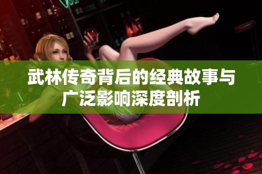 武林传奇背后的经典故事与广泛影响深度剖析