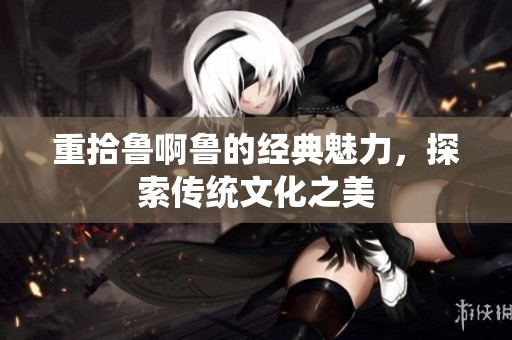 重拾鲁啊鲁的经典魅力，探索传统文化之美