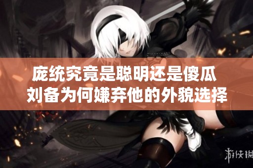 庞统究竟是聪明还是傻瓜 刘备为何嫌弃他的外貌选择了困难之路