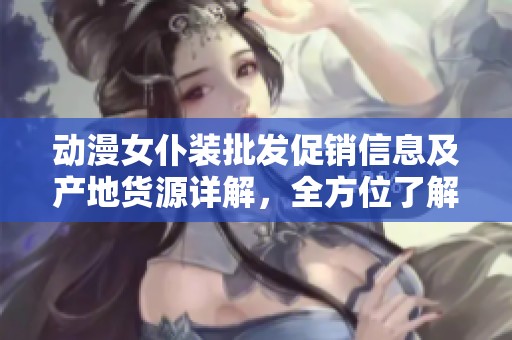 动漫女仆装批发促销信息及产地货源详解，全方位了解选择攻略