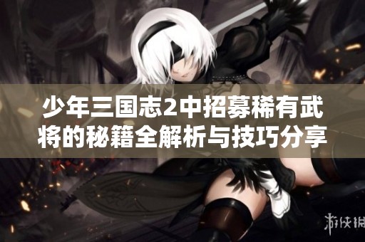 少年三国志2中招募稀有武将的秘籍全解析与技巧分享