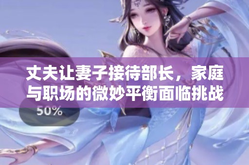 丈夫让妻子接待部长，家庭与职场的微妙平衡面临挑战
