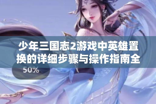 少年三国志2游戏中英雄置换的详细步骤与操作指南全景解读