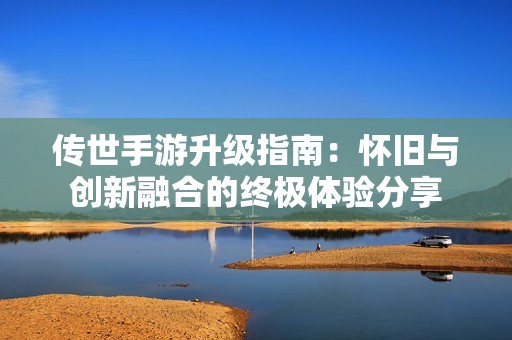 传世手游升级指南：怀旧与创新融合的终极体验分享