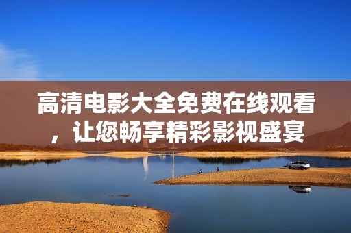 高清电影大全免费在线观看，让您畅享精彩影视盛宴
