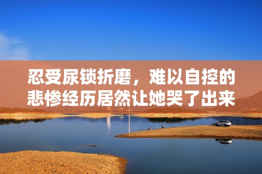 忍受尿锁折磨，难以自控的悲惨经历居然让她哭了出来