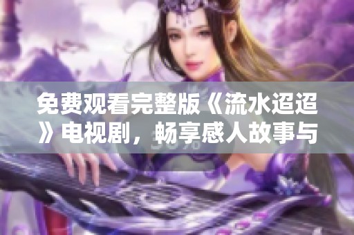 免费观看完整版《流水迢迢》电视剧，畅享感人故事与精彩剧情