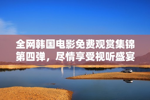 全网韩国电影免费观赏集锦第四弹，尽情享受视听盛宴
