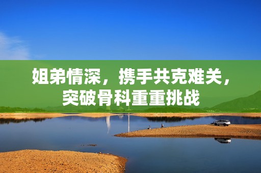 姐弟情深，携手共克难关，突破骨科重重挑战