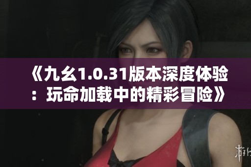 《九幺1.0.31版本深度体验：玩命加载中的精彩冒险》