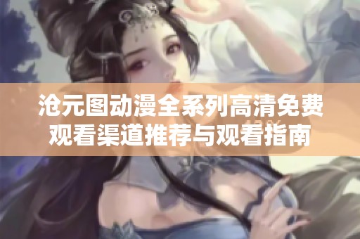 沧元图动漫全系列高清免费观看渠道推荐与观看指南