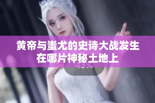 黄帝与蚩尤的史诗大战发生在哪片神秘土地上