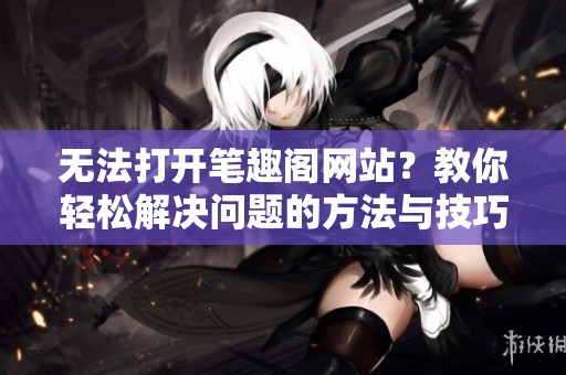 无法打开笔趣阁网站？教你轻松解决问题的方法与技巧