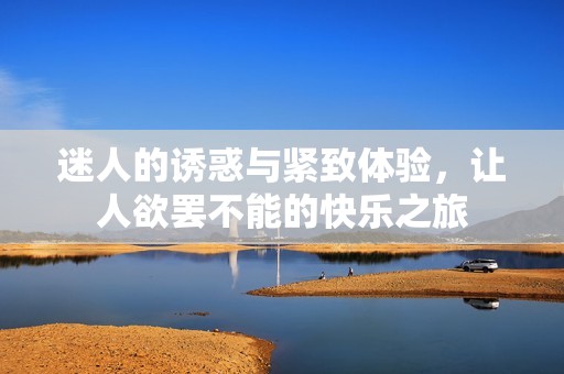 迷人的诱惑与紧致体验，让人欲罢不能的快乐之旅