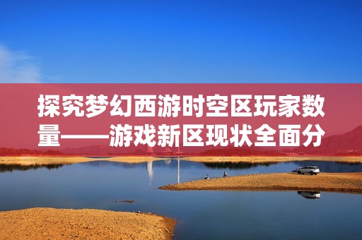探究梦幻西游时空区玩家数量——游戏新区现状全面分析与揭秘