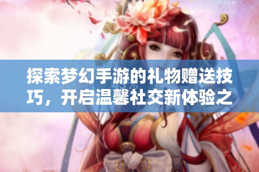 探索梦幻手游的礼物赠送技巧，开启温馨社交新体验之旅