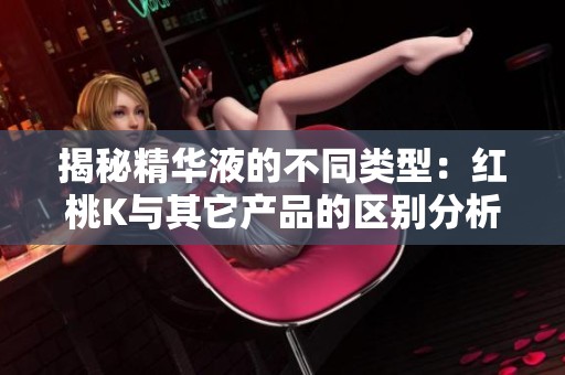揭秘精华液的不同类型：红桃K与其它产品的区别分析