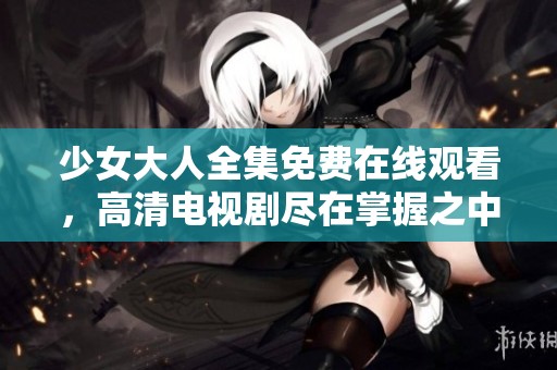 少女大人全集免费在线观看，高清电视剧尽在掌握之中