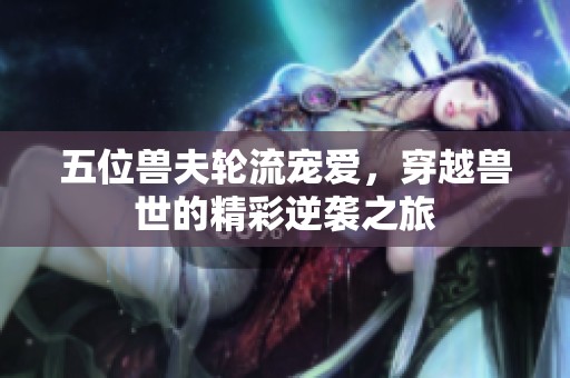 五位兽夫轮流宠爱，穿越兽世的精彩逆袭之旅