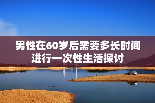 男性在60岁后需要多长时间进行一次性生活探讨