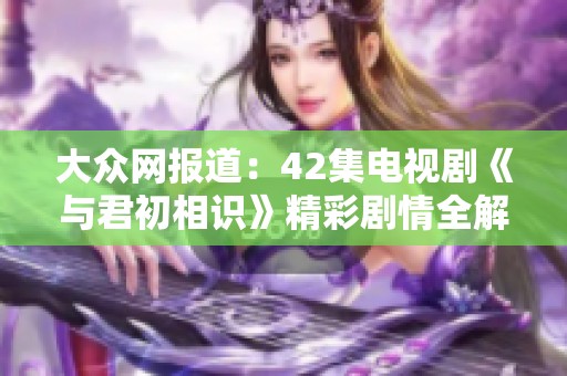 大众网报道：42集电视剧《与君初相识》精彩剧情全解析与分享