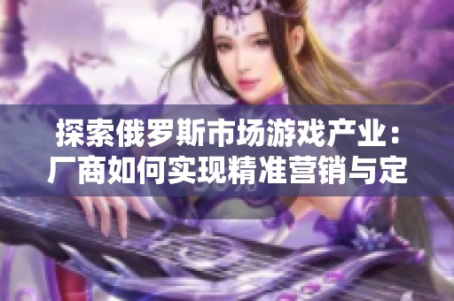 探索俄罗斯市场游戏产业：厂商如何实现精准营销与定位策略