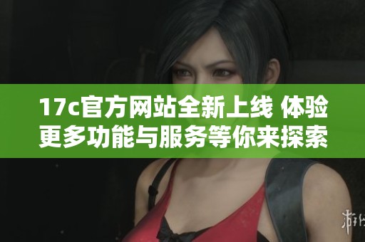 17c官方网站全新上线 体验更多功能与服务等你来探索