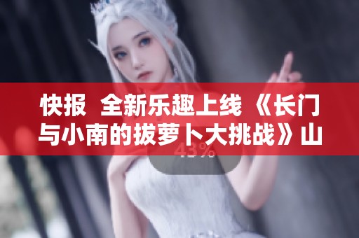 快报  全新乐趣上线 《长门与小南的拔萝卜大挑战》山竹电影网独家发布