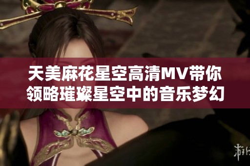 天美麻花星空高清MV带你领略璀璨星空中的音乐梦幻之旅