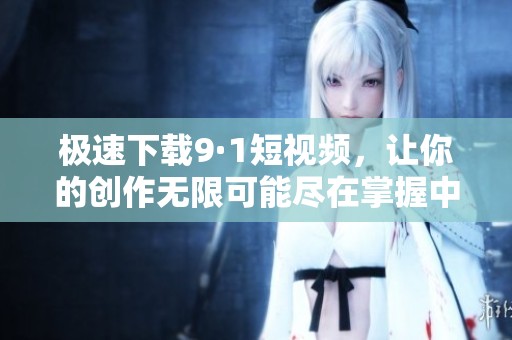 极速下载9·1短视频，让你的创作无限可能尽在掌握中