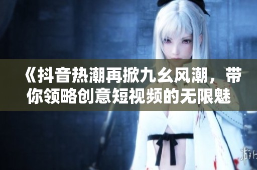 《抖音热潮再掀九幺风潮，带你领略创意短视频的无限魅力》