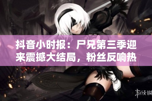 抖音小时报：尸兄第三季迎来震撼大结局，粉丝反响热烈