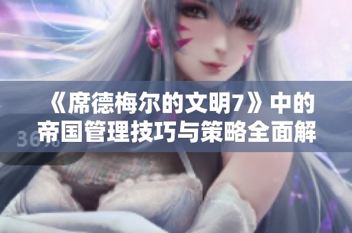 《席德梅尔的文明7》中的帝国管理技巧与策略全面解析