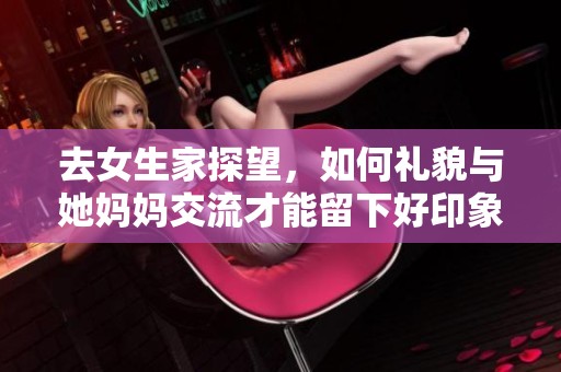 去女生家探望，如何礼貌与她妈妈交流才能留下好印象