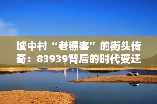 城中村“老镖客”的街头传奇：83939背后的时代变迁与幽默故事