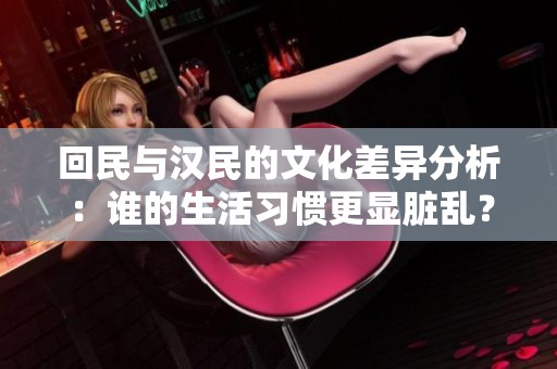 回民与汉民的文化差异分析：谁的生活习惯更显脏乱？