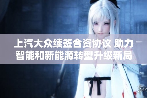 上汽大众续签合资协议 助力智能和新能源转型升级新局面