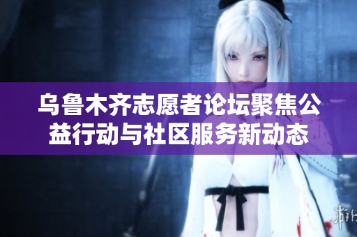 乌鲁木齐志愿者论坛聚焦公益行动与社区服务新动态