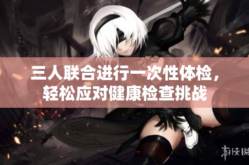 三人联合进行一次性体检，轻松应对健康检查挑战